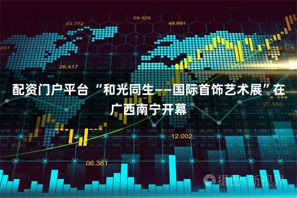 配资门户平台 “和光同生——国际首饰艺术展”在广西南宁开幕