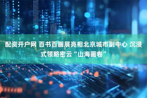 配资开户网 百书百画展亮相北京城市副中心 沉浸式领略密云“山海画卷”