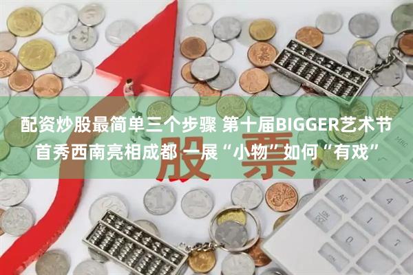 配资炒股最简单三个步骤 第十届BIGGER艺术节首秀西南亮相成都 一展“小物”如何“有戏”